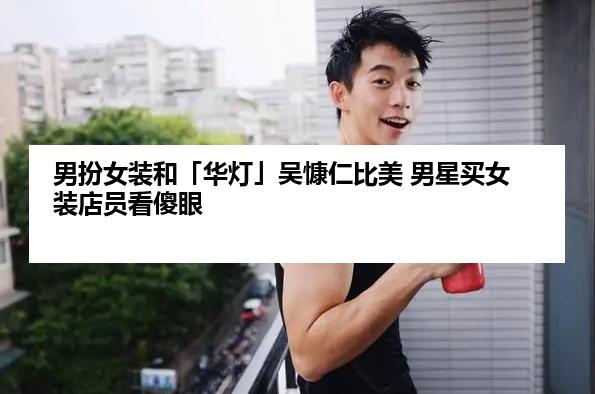 男扮女装和「华灯」吴慷仁比美 男星买女装店员看傻眼