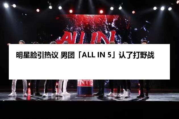 明星脸引热议 男团「ALL IN 5」认了打野战