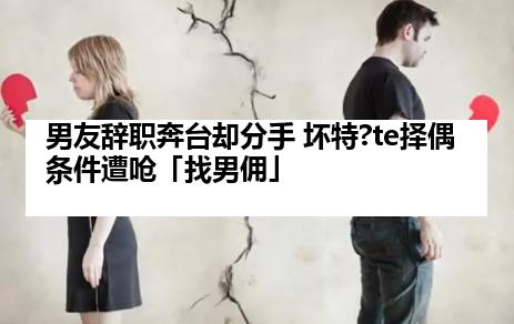 男友辞职奔台却分手 坏特?te择偶条件遭呛「找男佣」