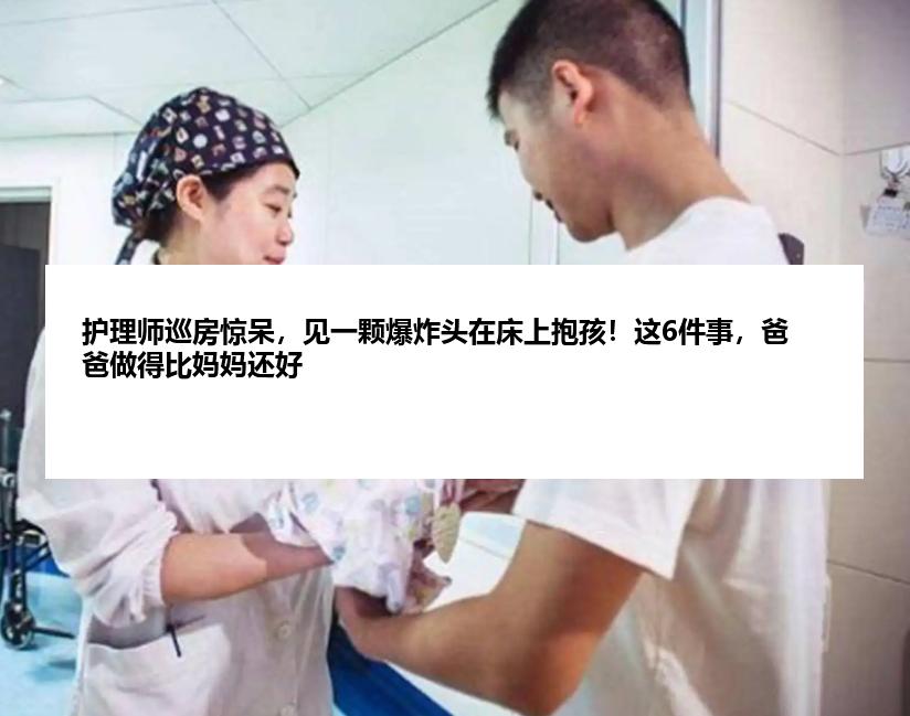 护理师巡房惊呆，见一颗爆炸头在床上抱孩！这6件事，爸爸做得比妈妈还好