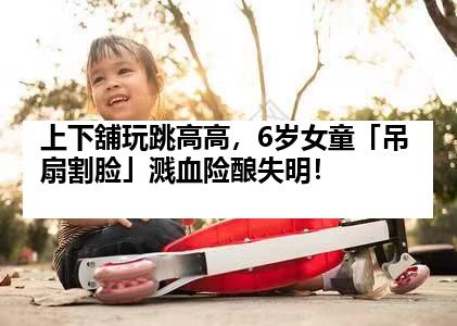 上下舖玩跳高高，6岁女童「吊扇割脸」溅血险酿失明！