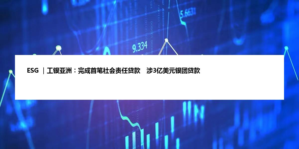 ESG ｜工银亚洲︰完成首笔社会责任贷款　涉3亿美元银团贷款