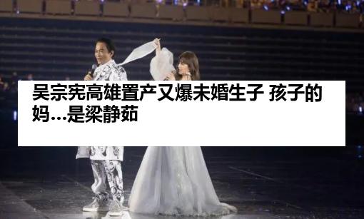 吴宗宪高雄置产又爆未婚生子 孩子的妈…是梁静茹