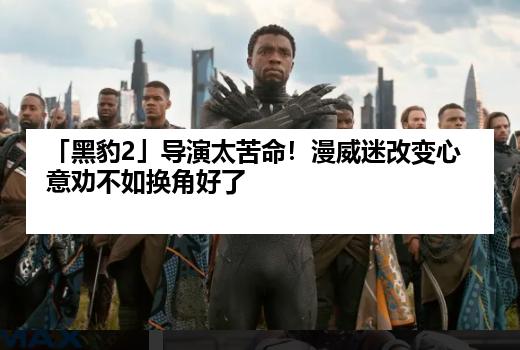 「黑豹2」导演太苦命！漫威迷改变心意劝不如换角好了