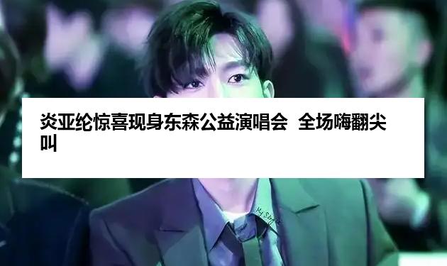 炎亚纶惊喜现身东森公益演唱会  全场嗨翻尖叫