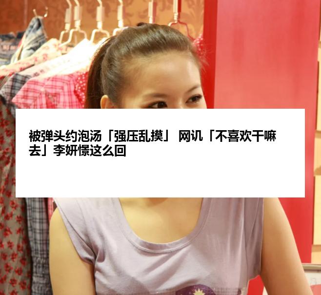 被弹头约泡汤「强压乱摸」 网讥「不喜欢干嘛去」李妍憬这么回