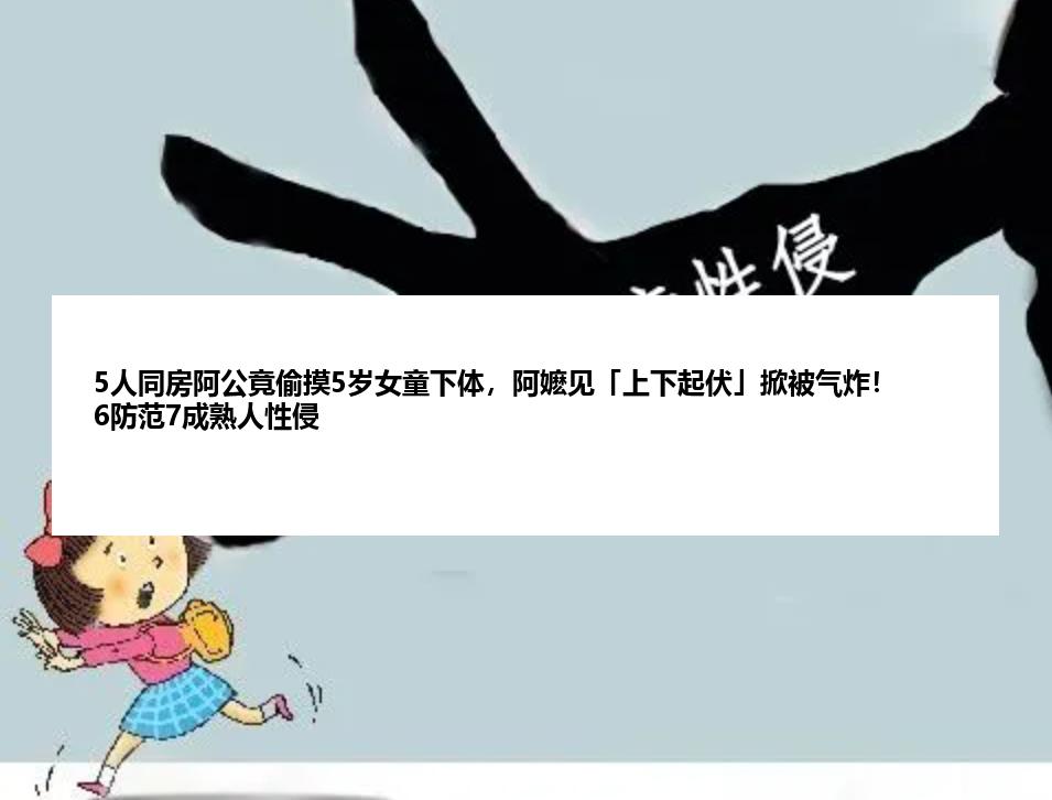 5人同房阿公竟偷摸5岁女童下体，阿嬷见「上下起伏」掀被气炸！6防范7成熟人性侵