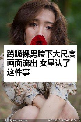 蹲跪裸男胯下大尺度画面流出 女星认了这件事