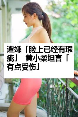 遭嫌「脸上已经有瑕疵」  黄小柔坦言「有点受伤」