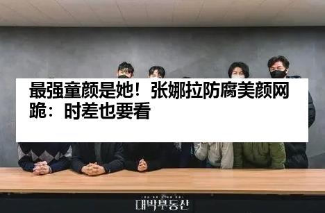 最强童颜是她！张娜拉防腐美颜网跪：时差也要看