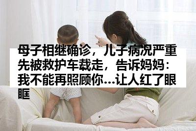 母子相继确诊，儿子病况严重先被救护车载走，告诉妈妈：我不能再照顾你…让人红了眼眶