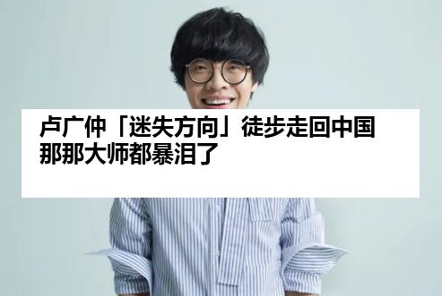 卢广仲「迷失方向」徒步走回中国 那那大师都暴泪了