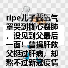 ripe儿子戴氧气罩哭到撕心裂肺，没见到父最后一面！曾捐肝救父挺过肝病，却熬不过新冠疫情，悲痛来得措手不及！