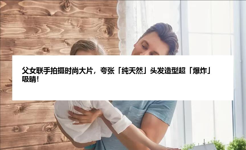 父女联手拍摄时尚大片，夸张「纯天然」头发造型超「爆炸」吸睛！