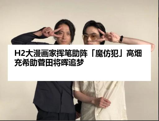 H2大漫画家挥笔助阵「魔仿犯」高畑充希助菅田将晖追梦