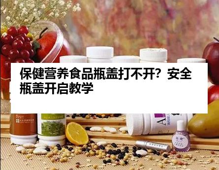 保健营养食品瓶盖打不开？安全瓶盖开启教学