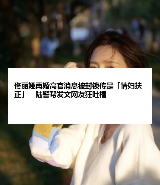 佟丽娅再婚高官消息被封锁传是「情妇扶正」　陆警帮发文网友狂吐槽